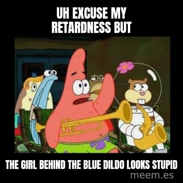 Patrick Star Instrument meme: uh excuse my retardness but / the girl behind the blue dildo looks stupid