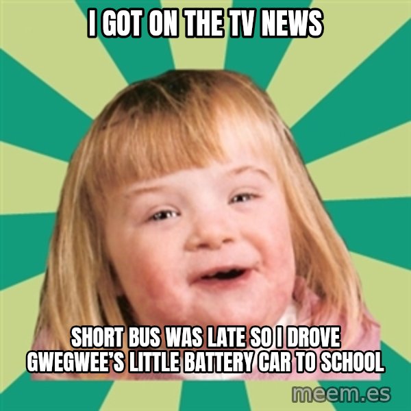 Retard girl meme: I got on the TV news / Short bus was late so I drove Gwegwee’s little battery car to school