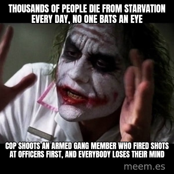 joker mind loss meme: Thousands of people die from starvation every day, no one bats an eye / Cop shoots an armed gang member who fired shots at officers first, and everybody loses their mind