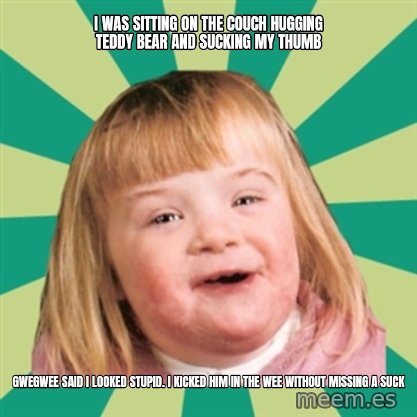 Retard girl meme: I was sitting on the couch hugging teddy bear and sucking my thumb / Gwegwee said I looked stupid. I kicked him in the wee without missing a suck