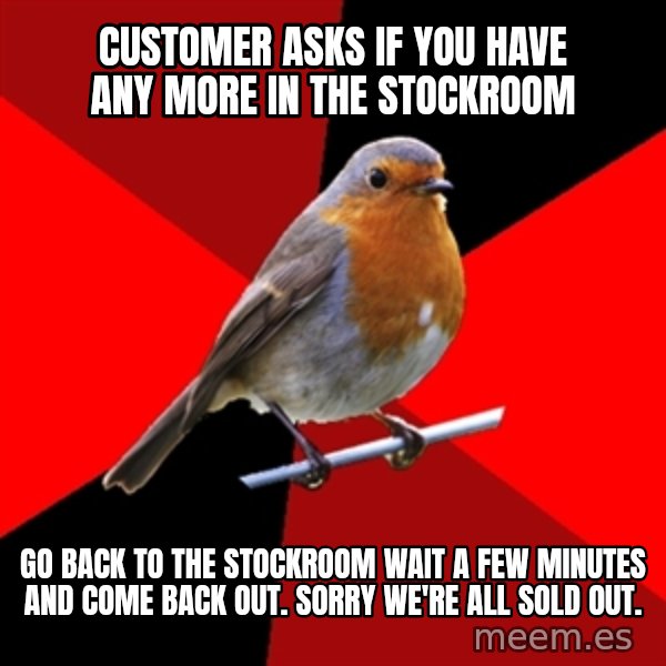 Retail Robin meme: customer asks if you have any more in the stockroom / go back to the stockroom wait a few minutes and come back out. Sorry we're all sold out.