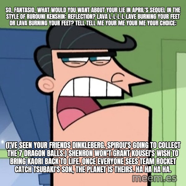 Dinkleberg meme: So, Fantasio, what would you want about Your Lie in April's sequel in the style of Rurouni Kenshin: Reflection? Lava l-l-l-l-lave burning your feet or lava burning your feet? Tell tell me your me your me your choice: / (I've seen your friends Dinkleberg. Spirou's going to collect the 7 dragon balls.) Shenron won't grant Kousei's wish to bring Kaori back to life. Once everyone sees Team Rocket catch Tsubaki's son, the planet is theirs. Ha ha ha ha.