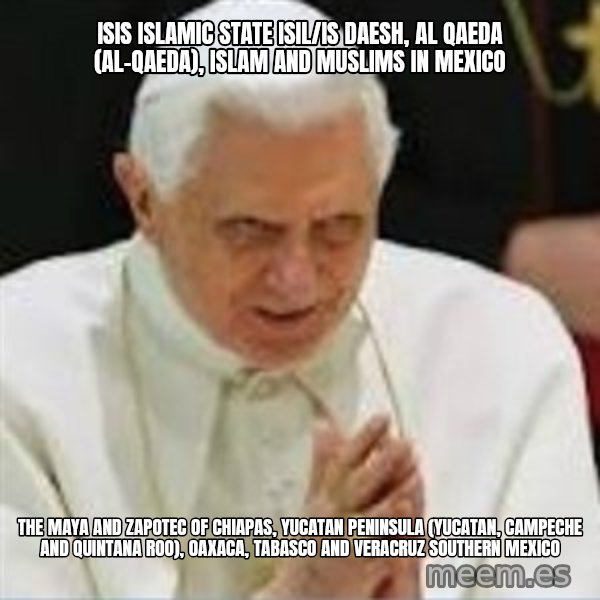 Pedo Pope meme: ISIS Islamic State ISIL/IS Daesh, Al Qaeda (Al-Qaeda), Islam and Muslims in Mexico / The Maya and Zapotec of Chiapas, Yucatan Peninsula (Yucatan, Campeche and Quintana Roo), Oaxaca, Tabasco and Veracruz Southern Mexico