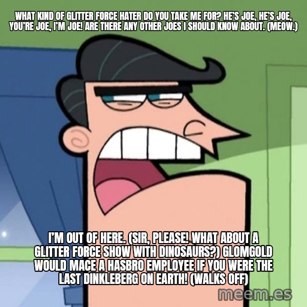 Dinkleberg meme: What kind of Glitter Force hater do you take me for? He’s Joe, he’s Joe, you’re Joe, I’m Joe! Are there any other Joes I should know about. (Meow.) / I’m out of here. (Sir, please! What about a Glitter Force show with dinosaurs?) Glomgold would mace a Hasbro employee if you were the last Dinkleberg on Earth! (walks off)