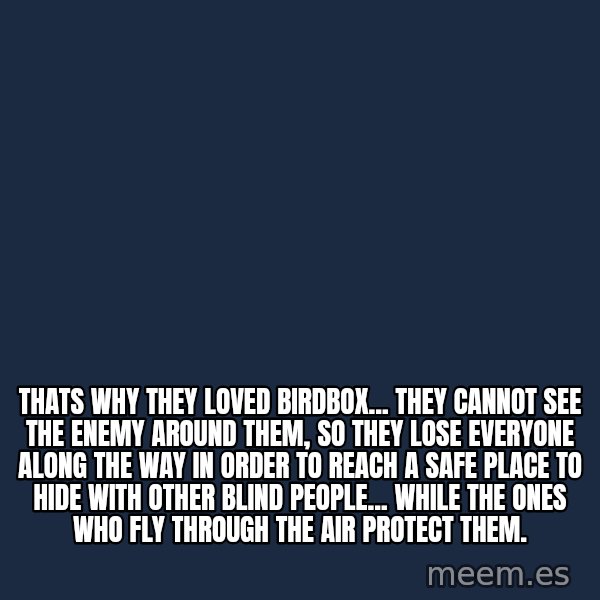 Blank Black meme: Thats why they loved birdbox... they cannot see the enemy around them, so they lose everyone along the way in order to reach a safe place to hide with other blind people... while the ones who fly through the air protect them.