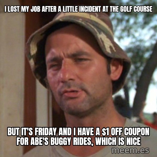 So I got that going on for me, which is nice meme: I LOST MY JOB AFTER A LITTLE INCIDENT AT THE GOLF COURSE / BUT IT'S FRIDAY AND I HAVE A $1 OFF COUPON FOR ABE'S BUGGY RIDES, WHICH IS NICE