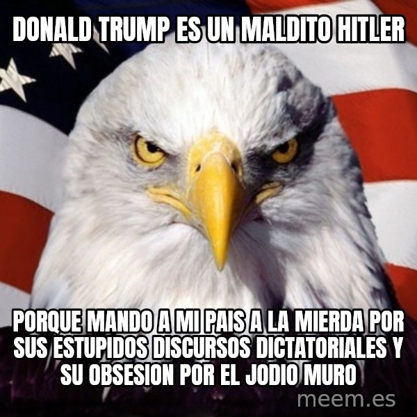 American Pride Eagle meme: DONALD TRUMP ES UN MALDITO HITLER / PORQUE MANDO A MI PAIS A LA MIERDA POR SUS ESTUPIDOS DISCURSOS DICTATORIALES Y SU OBSESION POR EL JODIO MURO