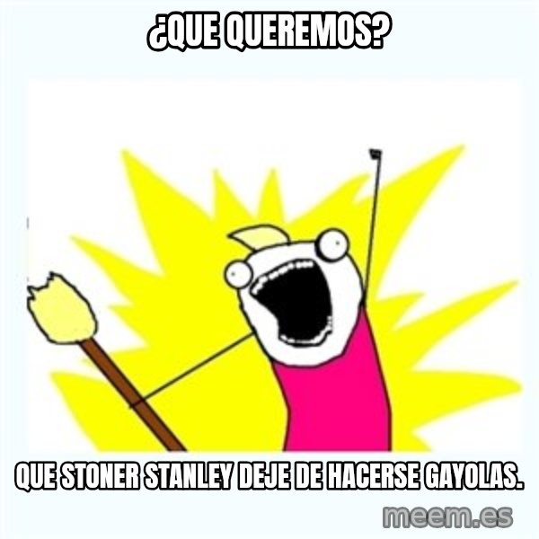 All the things meme: ¿que queremos? / que stoner stanley deje de hacerse gayolas.