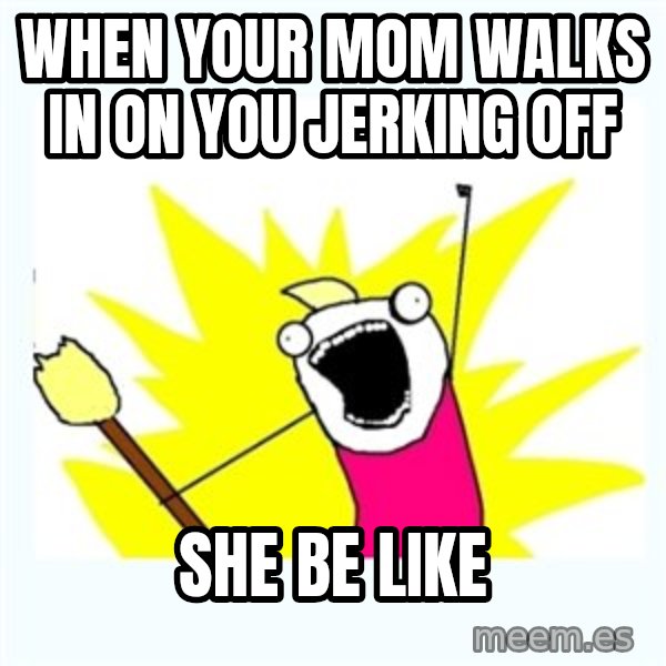 All the things meme: when your mom walks in on you jerking off / she be like