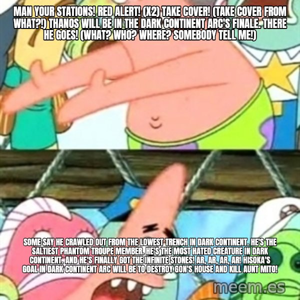 Push it Somewhere Else Patrick meme: Man your stations! Red alert! (x2) Take cover! (Take cover from what?!) Thanos will be in the Dark Continent arc's finale. There he goes! (What? Who? Where? Somebody tell me!) / Some say he crawled out from the lowest trench in Dark Continent. He's the saltiest Phantom Troupe member. He's the most hated creature in Dark Continent. And he's finally got the Infinite Stones! Ar, ar, ar, ar! Hisoka's goal in Dark Continent arc will be to destroy Gon's house and kill Aunt Mito!
