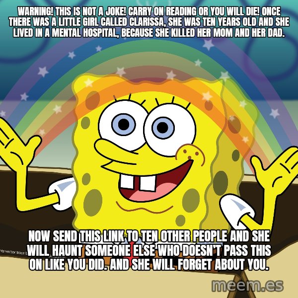 spongebob rainbow meme: WARNING! This is not a joke! Carry on reading or you will die! Once there was a little girl called Clarissa, she was ten years old and she lived in a mental hospital, because she killed her mom and her dad. / Now send this link to ten other people and she will haunt someone else who doesn’t pass this on like you did. And she will forget about you.