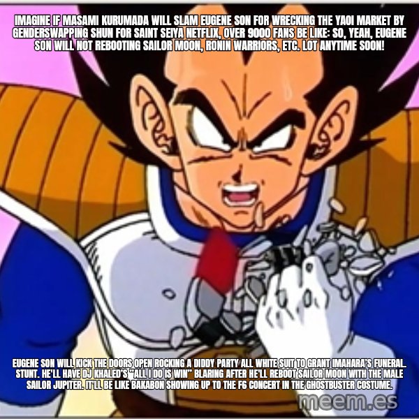 Over 9000 meme: Imagine if Masami Kurumada will slam Eugene Son for wrecking the yaoi market by genderswapping Shun for Saint Seiya Netflix, over 9000 fans be like: So, yeah, Eugene Son will not rebooting Sailor Moon, Ronin Warriors, etc. lot anytime soon! / Eugene Son will kick the doors open rocking a Diddy party all white suit to Grant Imahara’s funeral. Stunt. He'll have DJ Khaled’s ”All I do is Win” blaring after he'll reboot Sailor Moon with the male Sailor Jupiter. It'll be like Bakabon showing up to the F6 concert in the Ghostbuster costume.