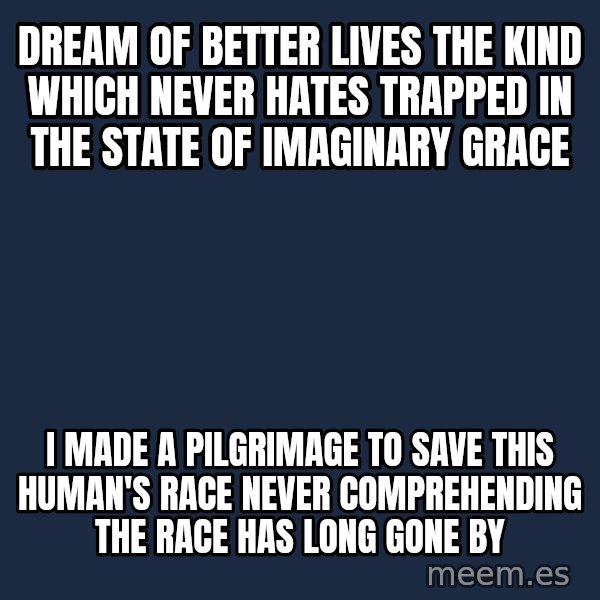 Blank Black meme: DREAM OF BETTER LIVES THE KIND WHICH NEVER HATES TRAPPED IN THE STATE OF IMAGINARY GRACE / I MADE A PILGRIMAGE TO SAVE THIS HUMAN'S RACE NEVER COMPREHENDING THE RACE HAS LONG GONE BY