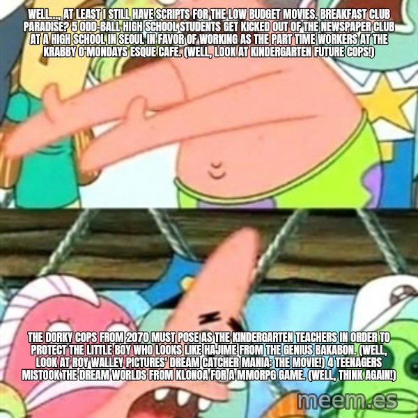 Push it Somewhere Else Patrick meme: Well…, at least I still have scripts for the low budget movies. Breakfast Club Paradise? 5 odd-ball high school students get kicked out of the newspaper club at a high school in Seoul in favor of working as the part time workers at the Krabby O'Mondays esque cafe. (Well, look at Kindergarten Future Cops!) / The dorky cops from 2070 must pose as the kindergarten teachers in order to protect the little boy who looks like Hajime from The Genius Bakabon. (Well, look at Roy Walley Pictures' Dream Catcher Mania: The Movie!) 4 teenagers mistook the dream worlds from Klonoa for a MMORPG game. (Well, think again!)