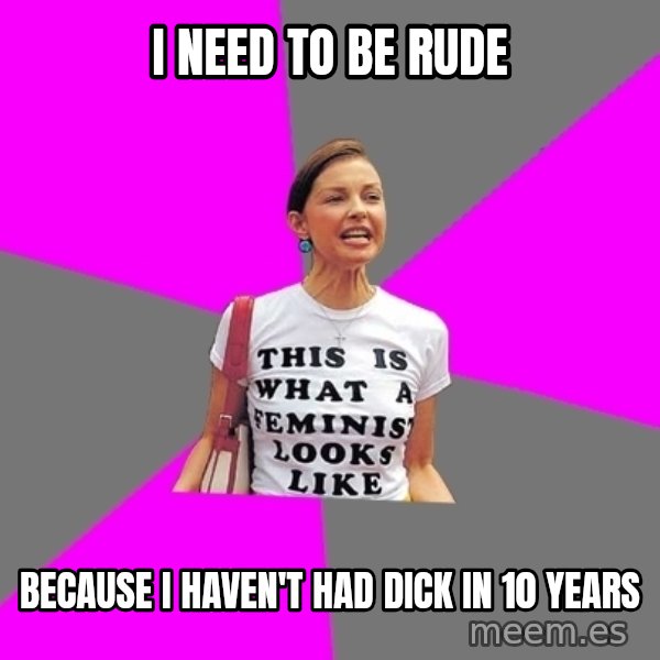 Feminist Cunt meme: I need to be rude / Because I haven't had dick in 10 years