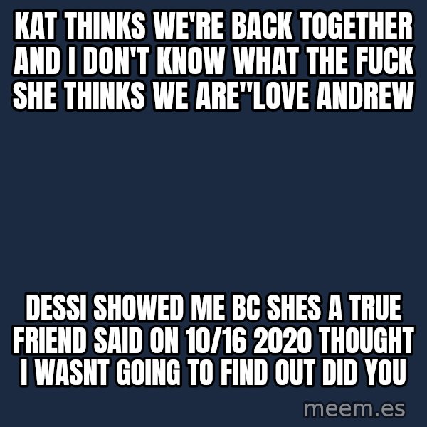Blank Black meme: Kat thinks we're back together and I don't know what the fuck she thinks we are"love andrew / dessi showed me bc shes a true friend said on 10/16 2020 thought i wasnt going to find out did you