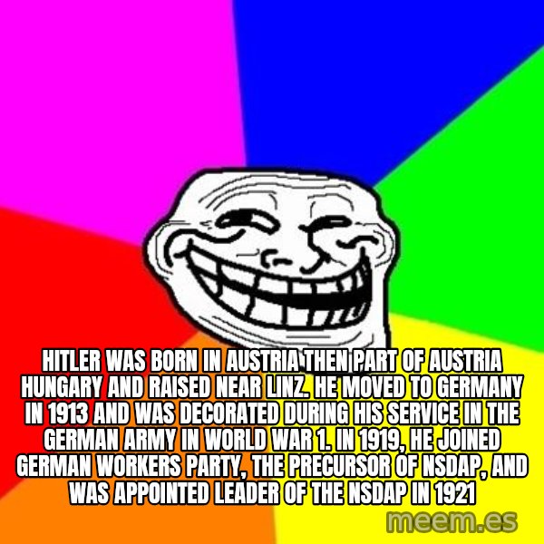 Trollface meme: Hitler was born in Austria then part of Austria Hungary and raised near Linz. He moved to Germany in 1913 and was decorated during his service in the german army in world war 1. In 1919, he joined german workers party, the precursor of NSDAP, and was appointed leader of the NSDAP in 1921
