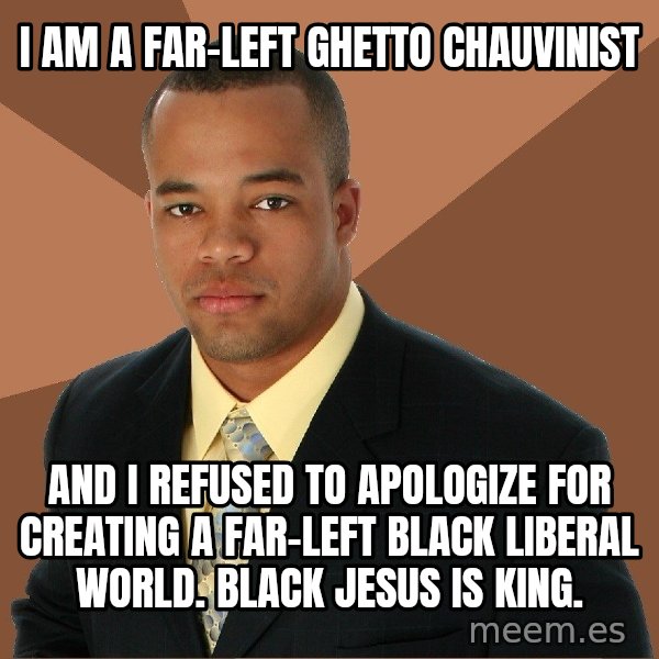 Successful Black Man meme: I AM A FAR-LEFT GHETTO CHAUVINIST / AND I REFUSED TO APOLOGIZE FOR CREATING A FAR-LEFT BLACK LIBERAL WORLD. BLACK JESUS IS KING.