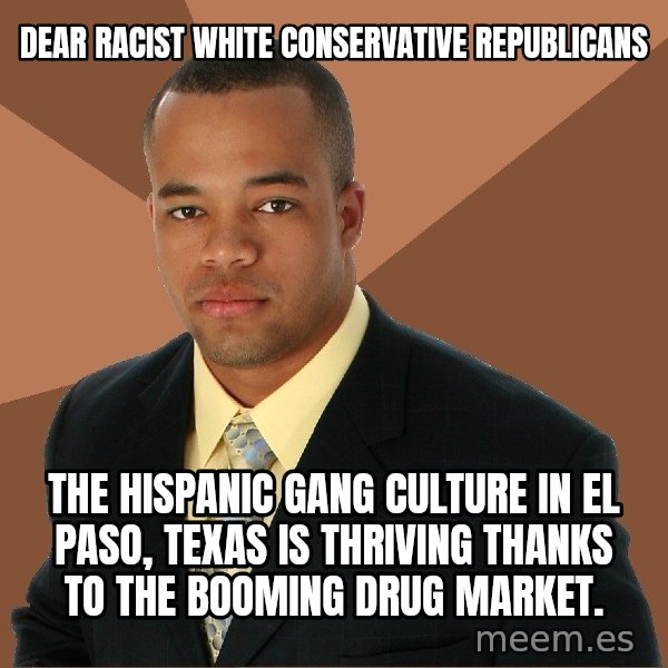 Successful Black Man meme: DEAR RACIST WHITE CONSERVATIVE REPUBLICANS / THE HISPANIC GANG CULTURE IN EL PASO, TEXAS IS THRIVING THANKS TO THE BOOMING DRUG MARKET.