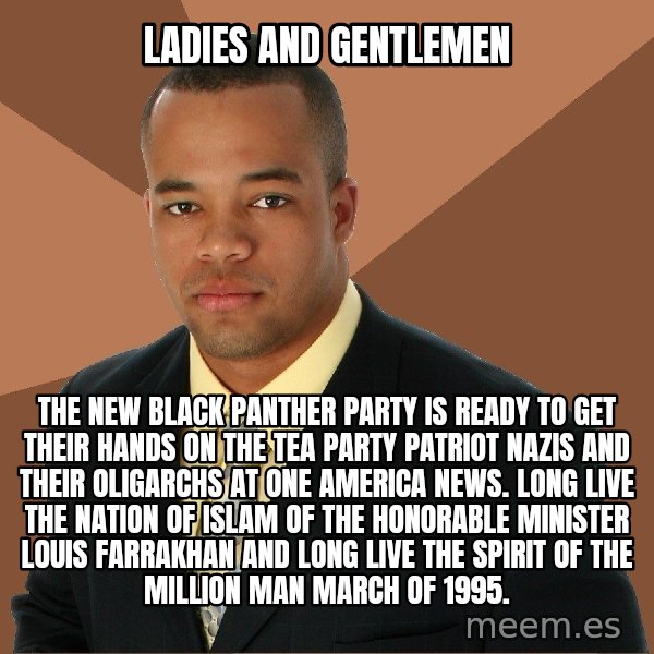 Successful Black Man meme: LADIES AND GENTLEMEN / THE NEW BLACK PANTHER PARTY IS READY TO GET THEIR HANDS ON THE TEA PARTY PATRIOT NAZIS AND THEIR OLIGARCHS AT ONE AMERICA NEWS. LONG LIVE THE NATION OF ISLAM OF THE HONORABLE MINISTER LOUIS FARRAKHAN AND LONG LIVE THE SPIRIT OF THE MILLION MAN MARCH OF 1995.