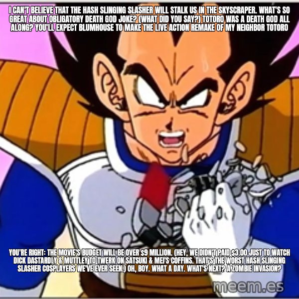 Over 9000 meme: I can't believe that The Hash Slinging Slasher will stalk us in the skyscraper. What's so great about obligatory death god joke? (What did you say?) Totoro was a death god all along? You'll expect Blumhouse to make the live action remake of My Neighbor Totoro / You're right: The movie's budget will be over $9 million. (Hey, we didn't paid $3.00 just to watch Dick Dastardly & Muttley to twerk on Satsuki & Mei's coffins. That's the worst Hash Slinging Slasher cosplayers we've ever seen.) Oh, boy. What a day. What's next? A zombie invasion?