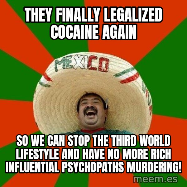 Successful Mexican meme: They finally legalized cocaine again / so we can stop the third world lifestyle and have no more rich influential psychopaths murdering!