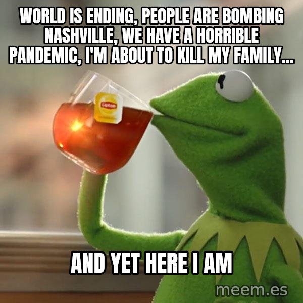 Kermit The Frog Drinking Tea meme: World is ending, people are bombing Nashville, We have a horrible pandemic, I'm about to kill my family... / And yet here I am