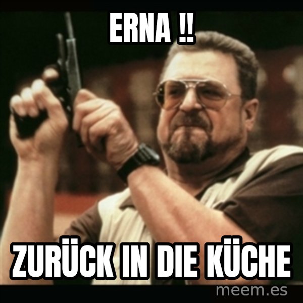 am i the only one around here meme: ERNA !! / Zurück in die Küche
