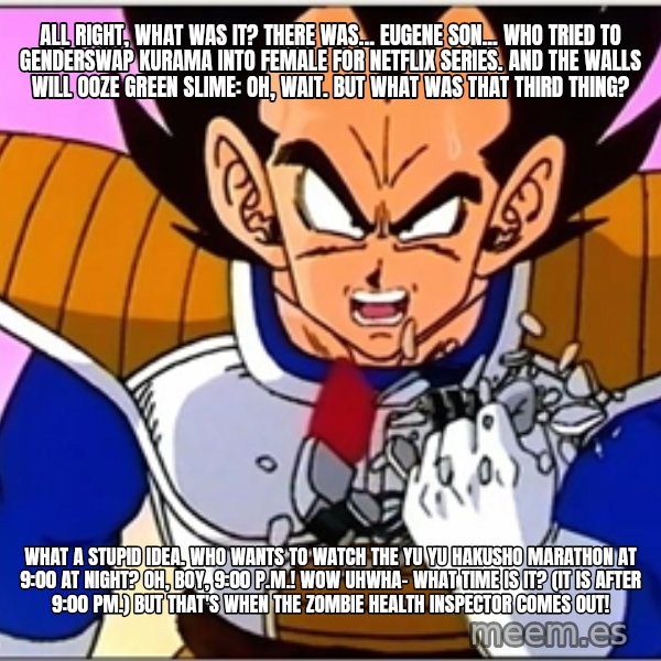 Over 9000 meme: All right, what was it? There was... Eugene Son... who tried to genderswap Kurama into female for Netflix series. And the walls will ooze green slime: Oh, wait. But what was that third thing? / What a stupid idea. Who wants to watch the Yu Yu Hakusho marathon at 9:00 at night? Oh, boy, 9:00 p.m.! Wow uhwha- what time is it? (It is after 9:00 PM.) But that's when the zombie health inspector comes out!