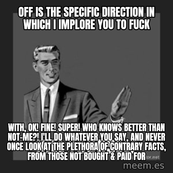 kill yourself guy meme: Off is the specific direction in which I implore you to fuck / With, ok! fine! super! who knows better than not-me?! I'll do whatever you say, and never once look at the plethora of contrary Facts, from those not bought & paid for