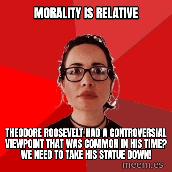 Liberal Douche Garofalo meme: Morality is relative / Theodore roosevelt had a controversial viewpoint that was common in his time? We need to take his statue down!