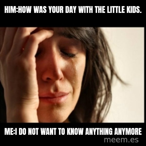 First World Problems meme: Him:How was your day with the little kids. / Me:I do not want to know anything anymore