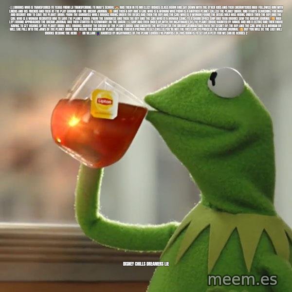 Kermit The Frog Drinking Tea meme: - [ ] Brooks who is transferred to Texas from la  Transferring to Max’s school 🏫 and then in to mr Elect ridads class room  and sat down with the other kids and then encountered max followed him with linens and his friends  and then at the Play ground for the dream  Journal 📔  and then a boy and a girl who is a woman who from is A another planet called the planet drool and starts searching for max and recruit him to save the planet drool from the darkness while brooks hiding under the desks and then the boy and the girl who is a woman found the desks max was hiding under then the boy and the girl who is a woman recruited him to save the planet drool from the darkness and then the boy and the girl who is a woman going to a shark space ship and then brooks saw the dream journal 📔 max left behind approached the dream journal and then started to stowaway on the shark 🦈 ship and then ended up with the nightmares of the planet drool haunted by minus and mr Electric and then ended having to get visions of the planet  drool will brooks survive the dream of the planet drool and uncover the mystery of the dream journal and then the Secret of the boy and the girl who is a woman or will she fall into the jaws of the planet drool and relive the dream of planet drool forever  Prepare to get chilled  You’re not the first girl to process the dream journal 📔 but you will be the last  Will brooks become the hero 🦸🏼‍♀️ or villain 🦹🏻‍♀️ haunted by nightmares of the planet drool The purpose of this book is to set up a plot for we can be heroes 2 / Disney chills dreamers lie