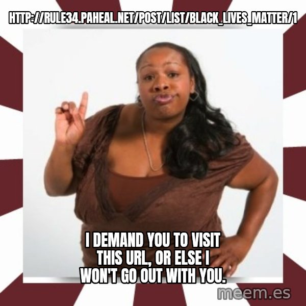Sassy Black Woman meme: http://rule34.paheal.net/post/list/Black_Lives_Matter/1 / I demand you to visit this url, or else I won't go out with you.