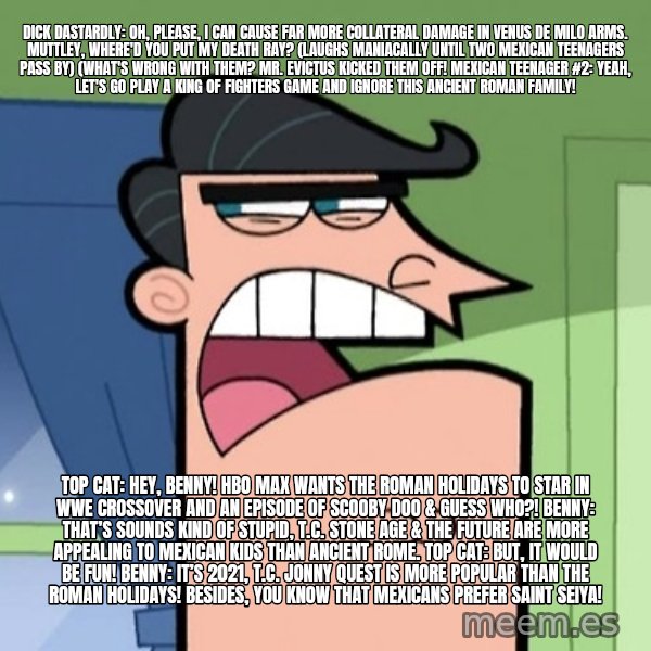 Dinkleberg meme: Dick Dastardly: Oh, please, I can cause far more collateral damage in Venus de Milo Arms. Muttley, where'd you put my death ray? (laughs maniacally until two Mexican teenagers pass by) (What's wrong with them? Mr. Evictus kicked them off! Mexican teenager #2: Yeah, let's go play a King of Fighters game and ignore this Ancient Roman family! / Top Cat: Hey, Benny! HBO Max wants The Roman Holidays to star in WWE crossover and an episode of Scooby Doo & Guess Who?!  Benny: That’s sounds kind of stupid, T.C. Stone age & the future are more appealing to Mexican kids than Ancient Rome. Top Cat: But, it would be fun! Benny: It’s 2021, T.C. Jonny Quest is more popular than The Roman Holidays! Besides, you know that Mexicans prefer Saint Seiya!