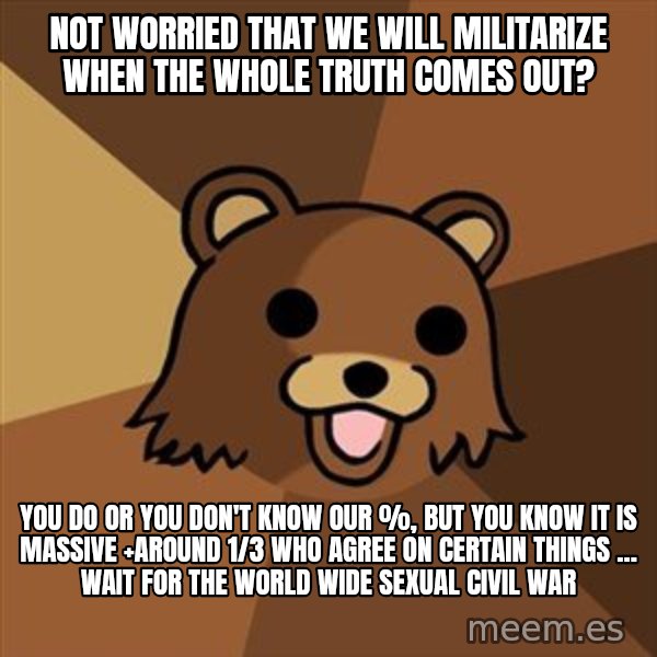 Pedobear meme: not worried that we will militarize when the whole Truth Comes out? / you do or you don't know our %, but you know it is massive +around 1/3 who agree on certain things ... wait for the world wide sexual civil war
