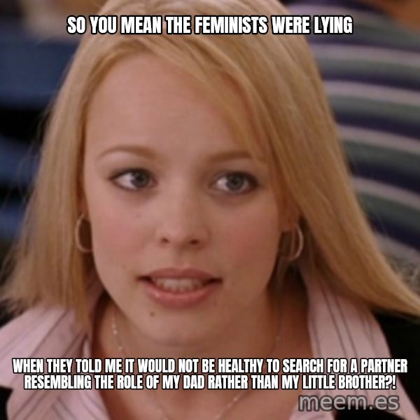 mean girls meme: so you mean the feminists were lying / when they told me it would not be healthy to search for a partner resembling the role of my dad rather than my little brother?!
