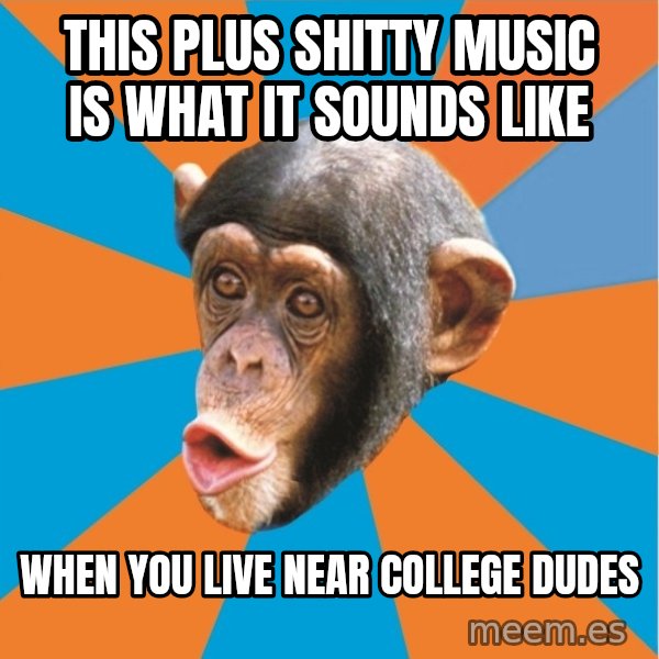 Stupid Monkey meme: this plus shitty music is what it sounds like / when you live near college dudes