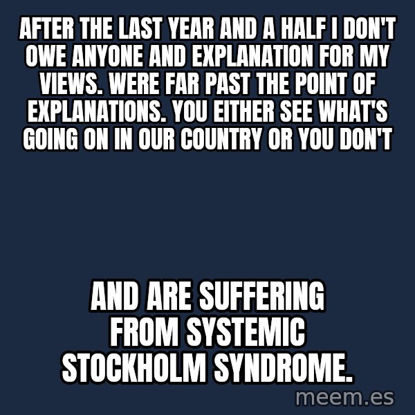 Blank Black meme: After the last year and a half I don't owe anyone and explanation for my views. Were far past the point of explanations. You either see what's going on in our country or you don't / And are suffering from systemic  Stockholm syndrome.
