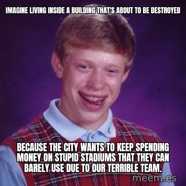 Bad Luck Brian meme: Imagine living inside a building that's about to be destroyed / because the city wants to keep spending money on stupid stadiums that they can barely use due to our terrible team.