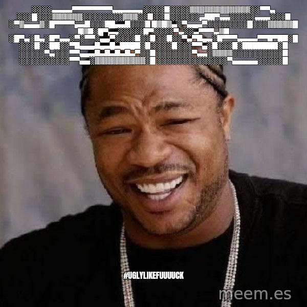 Yo Dawg meme: ░░░░▄▄▄▄▀▀▀▀▀▀▀▀▄▄▄▄▄▄ ░░░░█░░░░▒▒▒▒▒▒▒▒▒▒▒▒░░▀▀▄ ░░░█░░░▒▒▒▒▒▒░░░░░░░░▒▒▒░░█ ░░█░░░░░░▄██▀▄▄░░░░░▄▄▄░░░█ ░▀▒▄▄▄▒░█▀▀▀▀▄▄█░░░██▄▄█░░░█ █▒█▒▄░▀▄▄▄▀░░░░░░░░█░░░▒▒▒▒▒█ █▒█░█▀▄▄░░░░░█▀░░░░▀▄░░▄▀▀▀▄▒█ ░█▀▄░█▄░█▀▄▄░▀░▀▀░▄▄▀░░░░█░░█ ░░█░░▀▄▀█▄▄░█▀▀▀▄▄▄▄▀▀█▀██░█ ░░░█░░██░░▀█▄▄▄█▄▄█▄████░█ ░░░░█░░░▀▀▄░█░░░█░███████░█ ░░░░░▀▄░░░▀▀▄▄▄█▄█▄█▄█▄▀░░█ ░░░░░░░▀▄▄░▒▒▒▒░░░░░░░░░░█ ░░░░░░░░░░▀▀▄▄░▒▒▒▒▒▒▒▒▒▒░█ ░░░░░░░░░░░░░░▀▄▄▄▄▄░░░░░█ / #uglylikefuuuuck