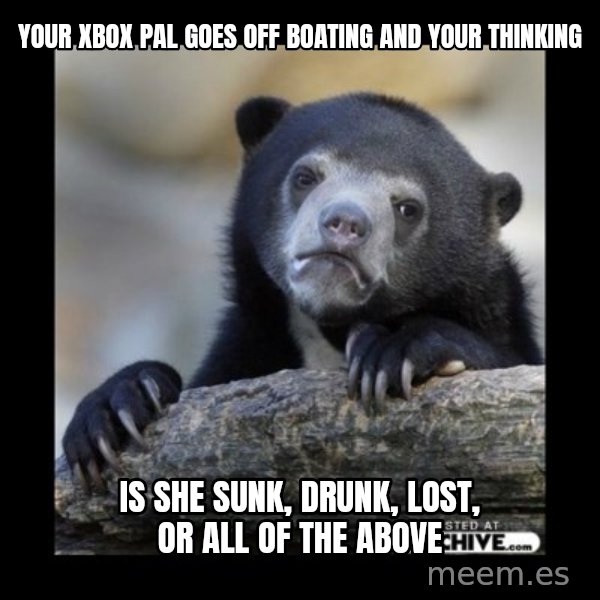 sad bear meme: Your Xbox pal goes off boating and your thinking / Is she sunk, drunk, lost, or all of the above
