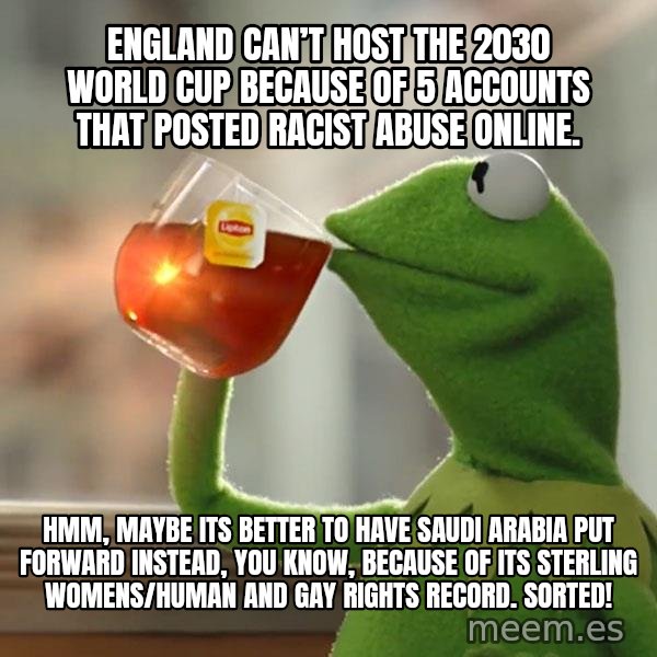 Kermit The Frog Drinking Tea meme: England can’t host the 2030 World Cup because of 5 accounts that posted racist abuse online. / Hmm, maybe its better to have Saudi Arabia put forward instead, you know, because of its sterling womens/human and gay rights record.  Sorted!