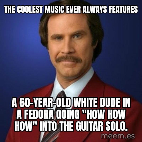 Anchorman Birthday meme: the coolest music ever always features / a 60-year-old white dude in a fedora going "how how how" into the guitar solo.