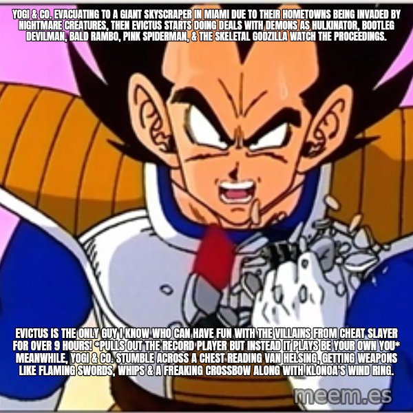 Over 9000 meme: Yogi & co. evacuating to a giant skyscraper in Miami due to their hometowns being invaded by nightmare creatures, Then Evictus starts doing deals with demons as Hulkinator, bootleg Devilman, bald Rambo, pink Spiderman, & the skeletal Godzilla watch the proceedings. / Evictus is the only guy I know who can have fun with the villains from Cheat Slayer for over 9 hours! *pulls out the record player but instead it plays Be Your Own You* Meanwhile, Yogi & co. stumble across a chest reading Van Helsing, getting weapons like flaming swords, whips & a freaking crossbow along with Klonoa's wind ring.