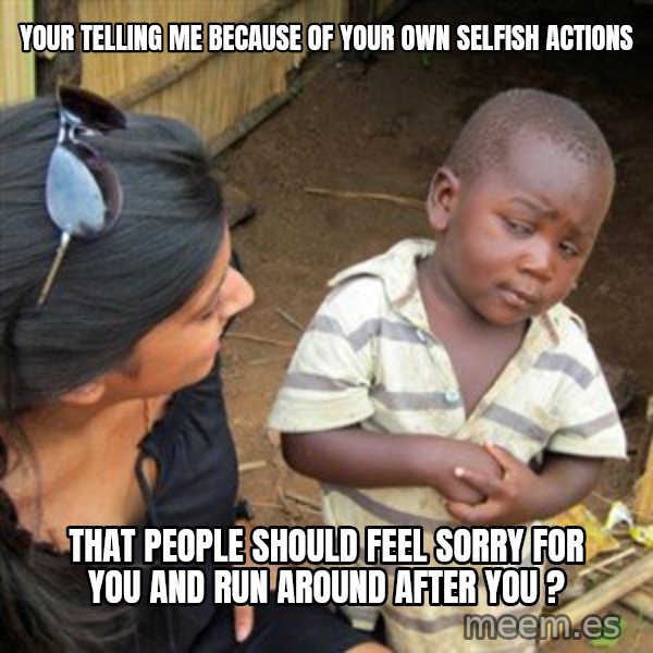Skeptical 3rd World Kid meme: Your telling me because of your own selfish actions / That people should feel sorry for you and run around after you ?