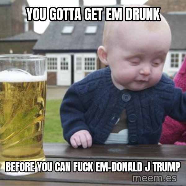 drunk baby 1 meme: you gotta get em drunk / before you can fuck em-donald j trump