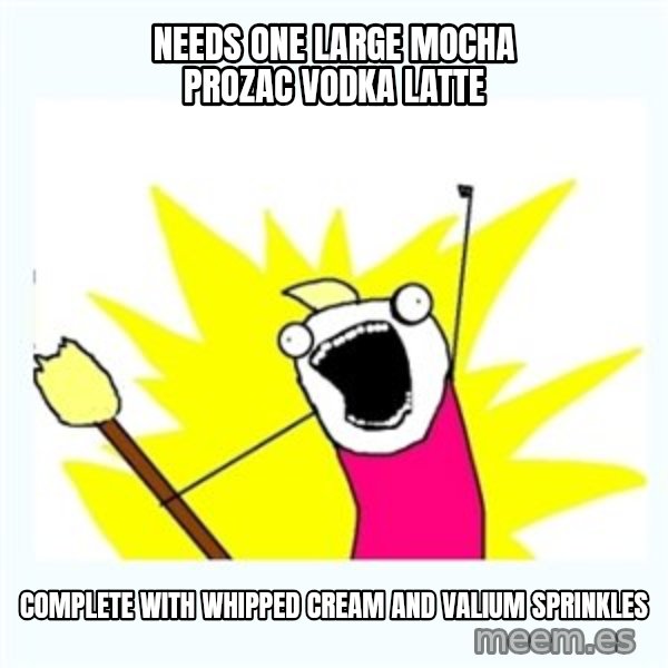 All the things meme: Needs one large mocha Prozac vodka latte / complete with whipped cream and Valium sprinkles