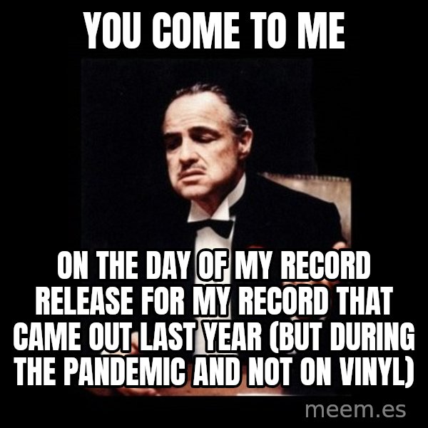 The Godfather meme: You come to me / on the day of my record release for my record that came out last year (but during the pandemic and not on vinyl)