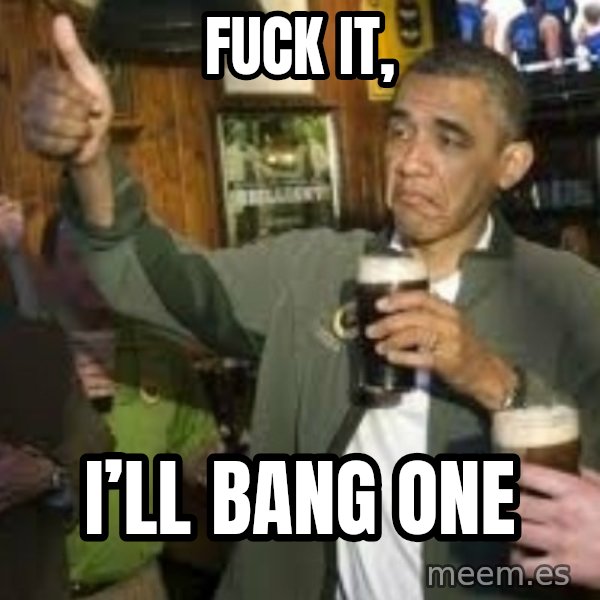 obama beer meme: FUCK IT, / I’ll BANG ONE